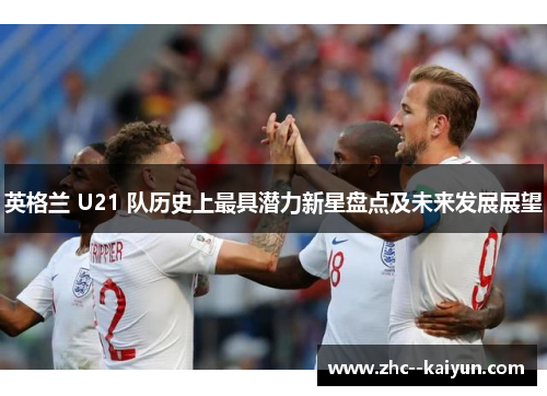 英格兰 U21 队历史上最具潜力新星盘点及未来发展展望