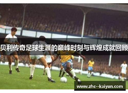 贝利传奇足球生涯的巅峰时刻与辉煌成就回顾