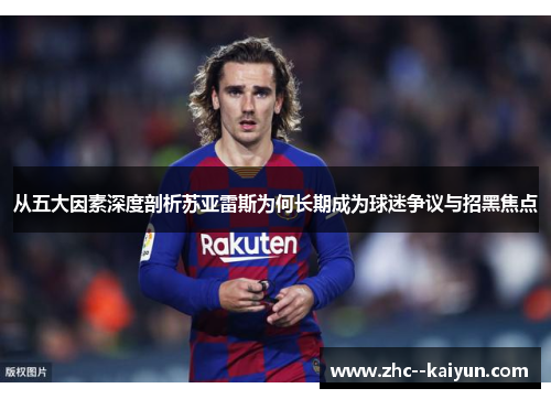 从五大因素深度剖析苏亚雷斯为何长期成为球迷争议与招黑焦点 从五大因素深度剖析苏亚雷斯为何长期成为球迷争议与招黑焦点