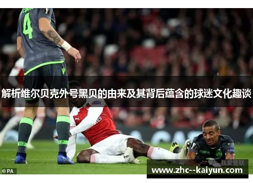 解析维尔贝克外号黑贝的由来及其背后蕴含的球迷文化趣谈