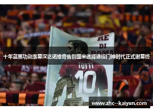 十年蓝黑功勋落幕汉达诺维奇告别国米选择退役门神时代正式谢幕终