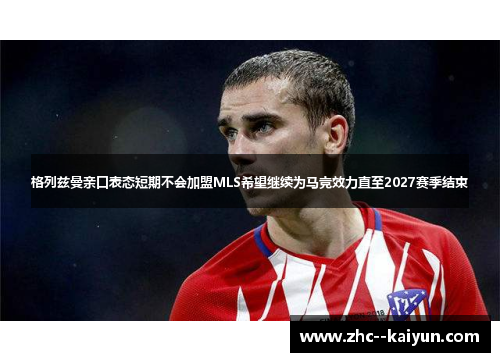 格列兹曼亲口表态短期不会加盟MLS希望继续为马竞效力直至2027赛季结束