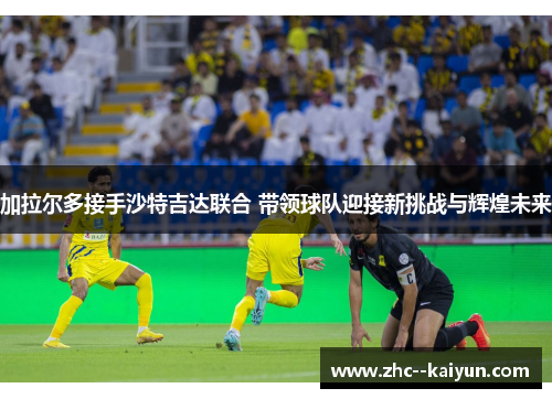 加拉尔多接手沙特吉达联合 带领球队迎接新挑战与辉煌未来 加拉尔多接手沙特吉达联合 带领球队迎接新挑战与辉煌未来